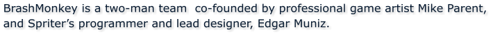 BrashMonkey is a two-man team  co-founded by professional game artist Mike Parent, and Spriters programmer and lead designer, Edgar Muniz.